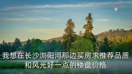 我想在长沙浏阳河那边买房求推荐品质和风光好一点的楼盘价格