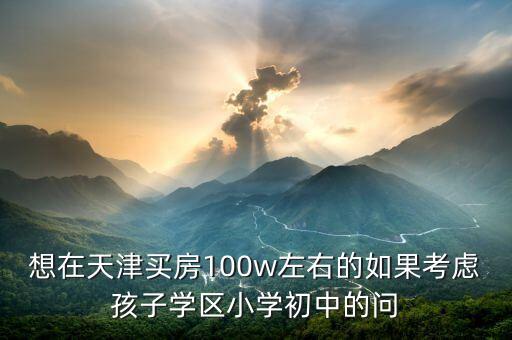 想在天津买房100w左右的如果考虑孩子学区小学初中的问