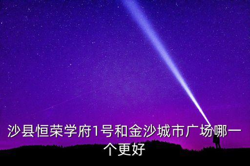 沙县学区房哪个楼盘好，沙县恒荣学府1号和金沙城市广场哪一个更好