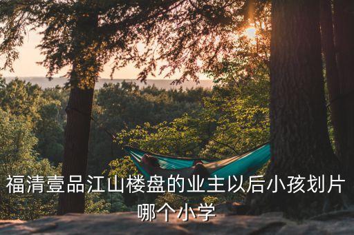 福清壹品江山楼盘的业主以后小孩划片哪个小学