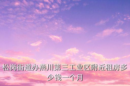 松岗街道办燕川第三工业区附近租房多少钱一个月