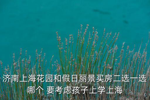 济南历城学区房哪个好，济南上海花园和假日丽景买房二选一选哪个 要考虑孩子上学上海