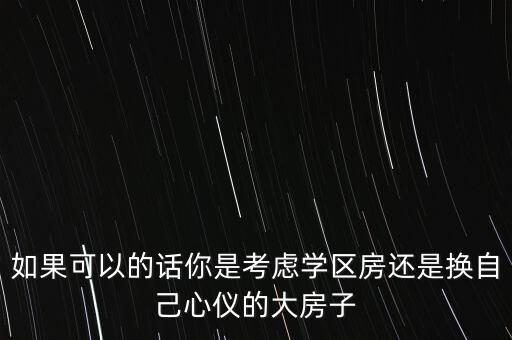 如果可以的话你是考虑学区房还是换自己心仪的大房子