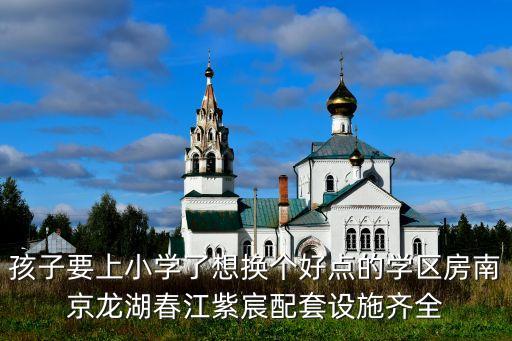 龙湖区哪个学区房最好，孩子要上小学了想换个好点的学区房南京龙湖春江紫宸配套设施齐全