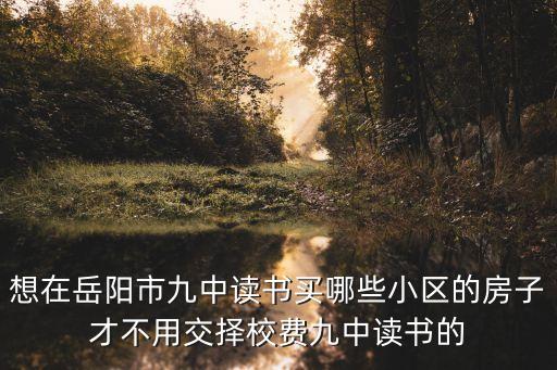 想在岳阳市九中读书买哪些小区的房子才不用交择校费九中读书的