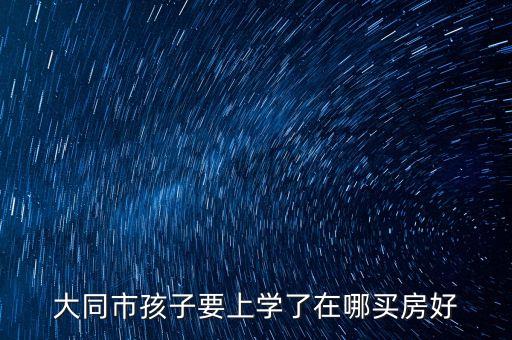 大同市孩子要上学了在哪买房好