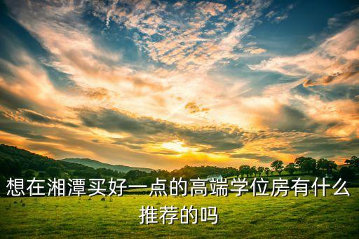 想在湘潭买好一点的高端学位房有什么推荐的吗