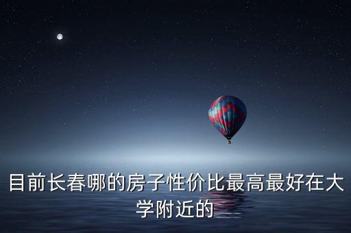目前长春哪的房子性价比最高最好在大学附近的