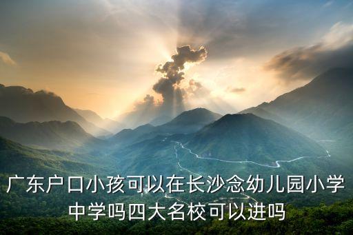 广东户口小孩可以在长沙念幼儿园小学中学吗四大名校可以进吗