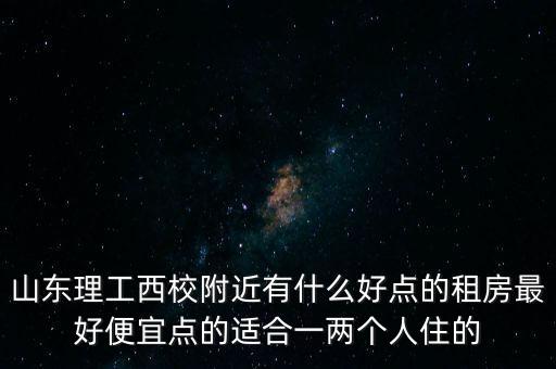 山东理工西校附近有什么好点的租房最好便宜点的适合一两个人住的