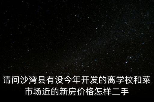 请问沙湾县有没今年开发的离学校和菜市场近的新房价格怎样二手