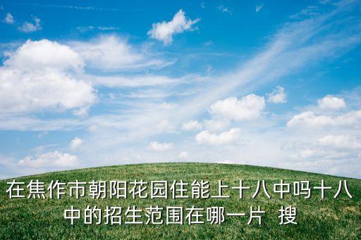 焦作十八中学区房哪个好，在焦作市朝阳花园住能上十八中吗十八中的招生范围在哪一片  搜