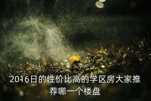 2016日的性价比高的学区房大家推荐哪一个楼盘