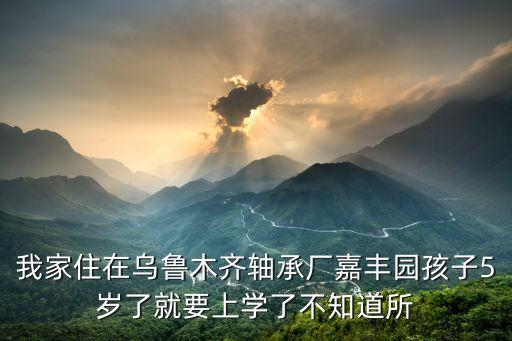 我家住在乌鲁木齐轴承厂嘉丰园孩子5岁了就要上学了不知道所