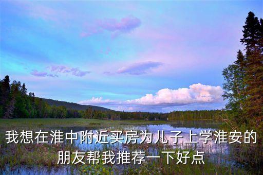 我想在淮中附近买房为儿子上学淮安的朋友帮我推荐一下好点