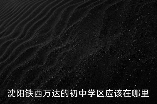 铁西哪个学校有学区房，沈阳铁西万达的初中学区应该在哪里