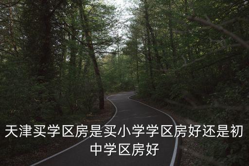 天津买学区房是买小学学区房好还是初中学区房好