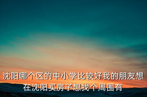 沈阳哪个区的中小学比较好我的朋友想在沈阳买房子想找个周围有