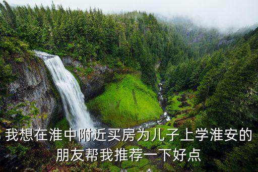 我想在淮中附近买房为儿子上学淮安的朋友帮我推荐一下好点