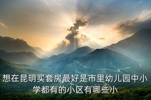 想在昆明买套房最好是市里幼儿园中小学都有的小区有哪些小