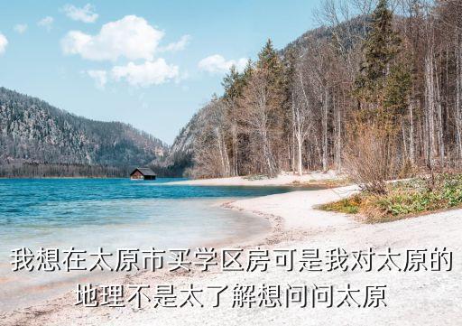 我想在太原市买学区房可是我对太原的地理不是太了解想问问太原
