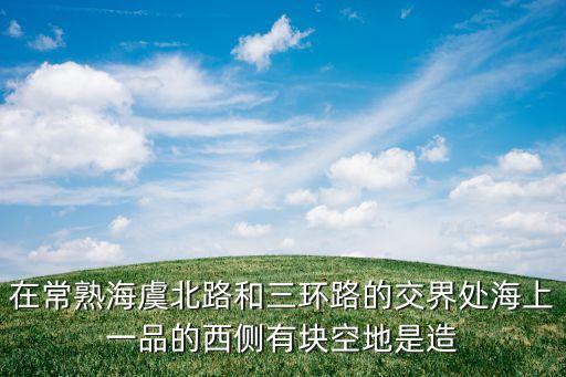 在常熟海虞北路和三环路的交界处海上一品的西侧有块空地是造