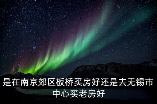 是在南京郊区板桥买房好还是去无锡市中心买老房好
