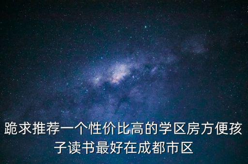 跪求推荐一个性价比高的学区房方便孩子读书最好在成都市区