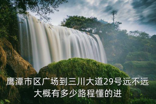 鹰潭市区广场到三川大道29号远不远大概有多少路程懂的进
