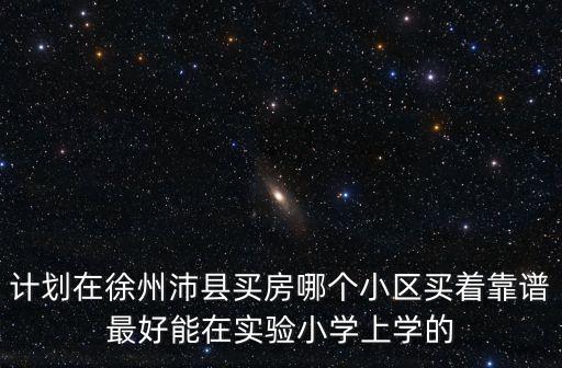 徐州市哪个学区房最好，计划在徐州沛县买房哪个小区买着靠谱最好能在实验小学上学的