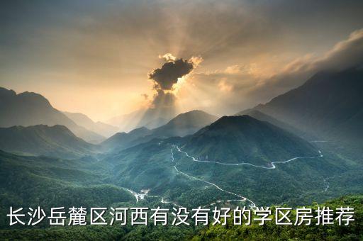 长沙哪个区高中学区房，长沙岳麓区河西有没有好的学区房推荐