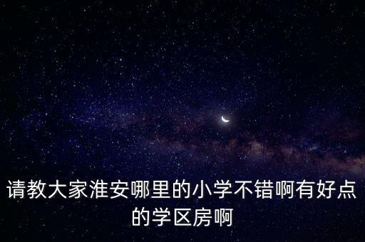 请教大家淮安哪里的小学不错啊有好点的学区房啊