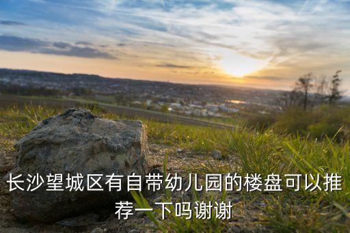在长沙哪个学区房自带ai，长沙望城区有自带幼儿园的楼盘可以推荐一下吗谢谢