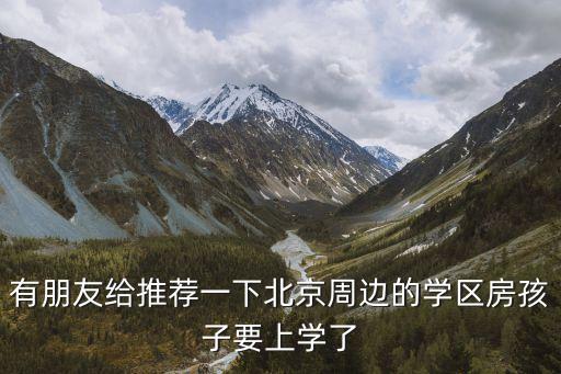 有朋友给推荐一下北京周边的学区房孩子要上学了