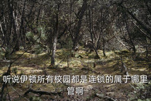 亳州伊顿属于哪个学区房，听说伊顿所有校园都是连锁的属于哪里管啊
