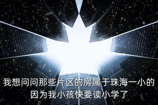 我想问问那些片区的房属于珠海一小的因为我小孩快要读小学了