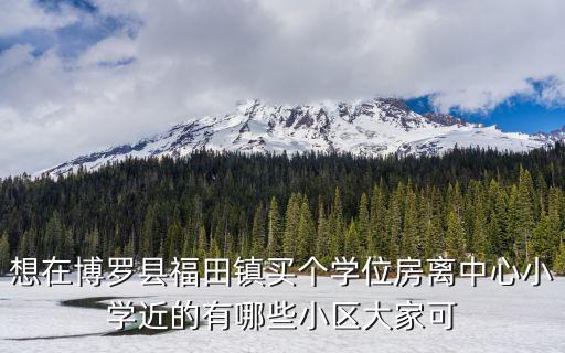 想在博罗县福田镇买个学位房离中心小学近的有哪些小区大家可