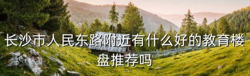 长沙市人民东路附近有什么好的教育楼盘推荐吗