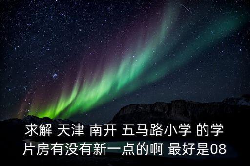 求解 天津 南开 五马路小学 的学片房有没有新一点的啊 最好是08
