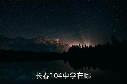 长春104学区房有哪些，长春市104学校好吗