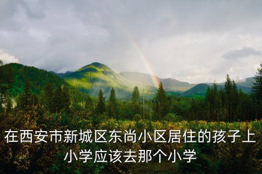 在西安市新城区东尚小区居住的孩子上小学应该去那个小学