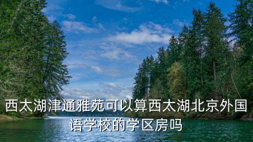 西太湖津通雅苑可以算西太湖北京外国语学校的学区房吗