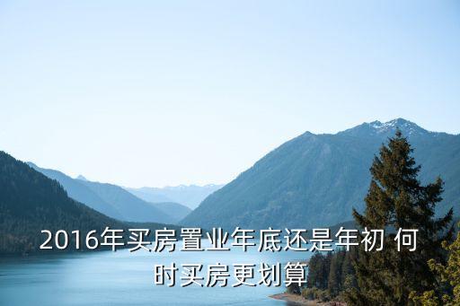 学区房年初和年底哪个便宜，2016年买房置业年底还是年初 何时买房更划算