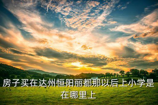 房子买在达州恒阳丽都那以后上小学是在哪里上