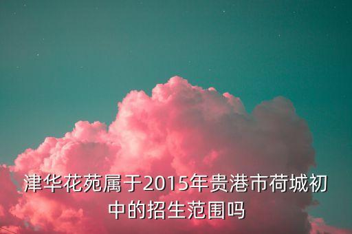 津华花苑属于2015年贵港市荷城初中的招生范围吗