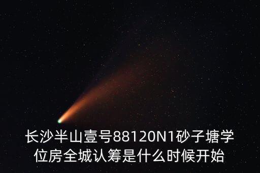 长沙半山壹号88120N1砂子塘学位房全城认筹是什么时候开始