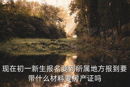 现在初一新生报名要到所属地方报到要带什么材料要房产证吗