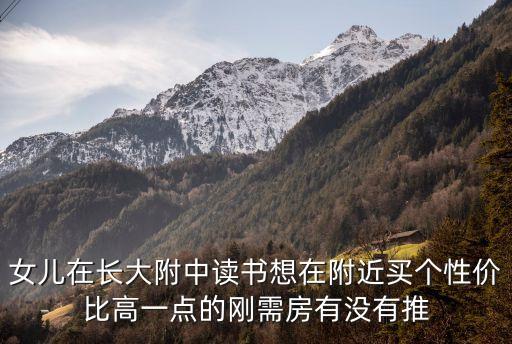 女儿在长大附中读书想在附近买个性价比高一点的刚需房有没有推